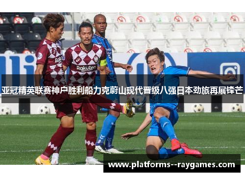 亚冠精英联赛神户胜利船力克蔚山现代晋级八强日本劲旅再展锋芒 亚冠精英联赛神户胜利船力克蔚山现代晋级八强日本劲旅再展锋芒