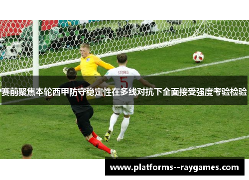 赛前聚焦本轮西甲防守稳定性在多线对抗下全面接受强度考验检验