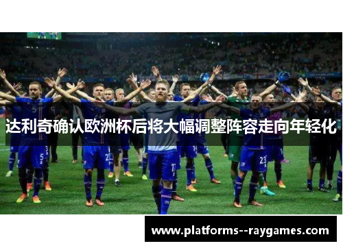 达利奇确认欧洲杯后将大幅调整阵容走向年轻化