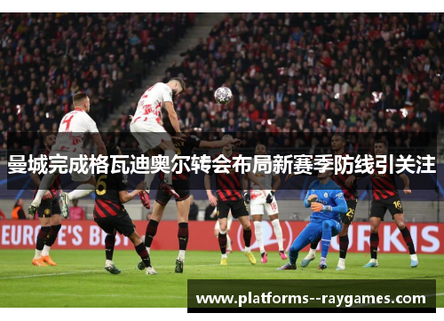 曼城完成格瓦迪奥尔转会布局新赛季防线引关注