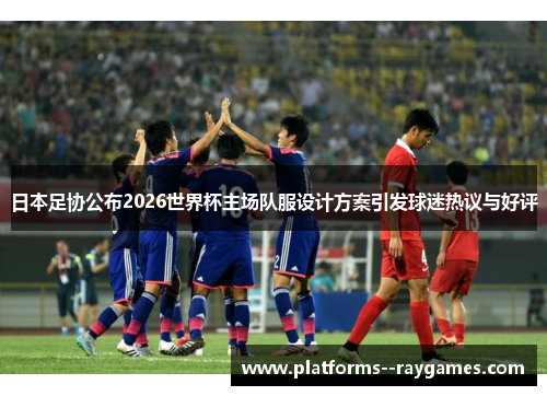 日本足协公布2026世界杯主场队服设计方案引发球迷热议与好评